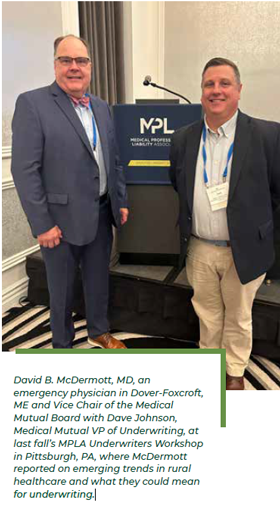 David B. McDermott, MD, an emergency physician in Dover-Foxcroft, ME and Vice Chair of the Medical Mutual Board with Dave Johnson, Medical Mutual VP of Underwriting, at last fall’s MPLA Underwriters Workshop in Pittsburgh, PA, where McDermott reported on emerging trends in rural healthcare and what they could mean for underwriting.